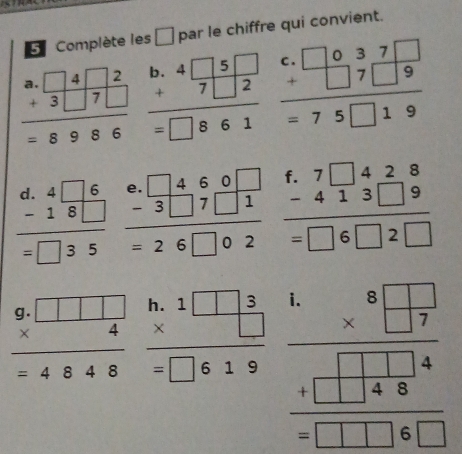 Complète les à par le chiffre qui convient.
beginarrayr a.□ 4□ 2 +3□ 7□  hline =8986endarray beginarrayr b.4□ 5□  +7□ 2 hline =□ 861endarray beginarrayr c.□ 037□  +□ 7□ 9 hline =75□ 19endarray
beginarrayr d.4□ 6 -18□  hline =□ 35endarray beginarrayr 0.□ 460□  -3□ 7□ 1 hline = =26□ 02endarray beginarrayr f.7□ 428 -413□ 9 hline =□ 6□ 2□ endarray
beginarrayr 9.□ □ □  * 4 hline  =4848endarray beginarrayr h.1□ 3 * □  hline =□ 619endarray beginarrayr 4.8□  * □  hline □ □  + + □  □  □  hline  □ □ □  hline endarray