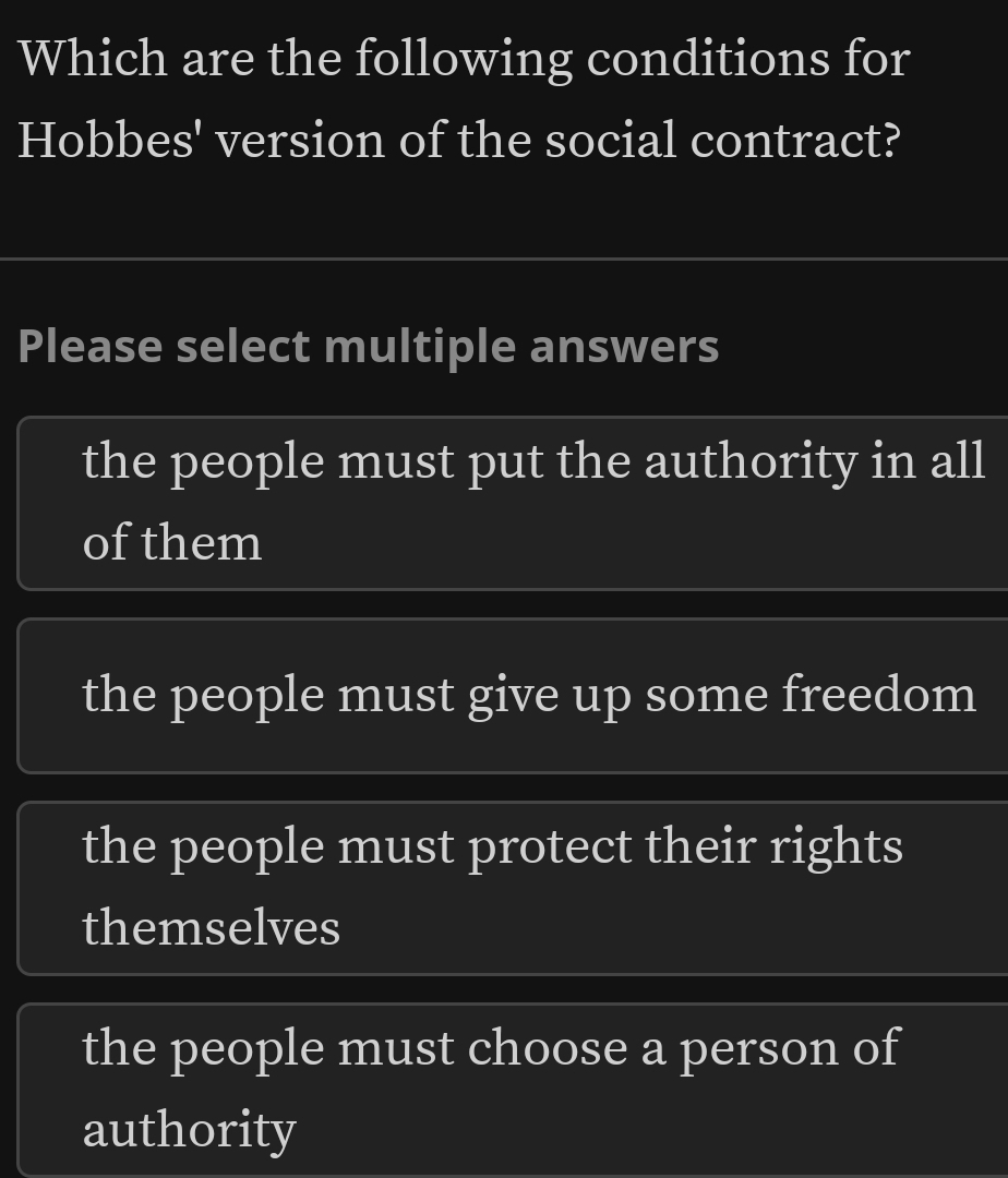 Which are the following conditions for
Hobbes' version of the social contract?
Please select multiple answers
the people must put the authority in all
of them
the people must give up some freedom
the people must protect their rights
themselves
the people must choose a person of
authority