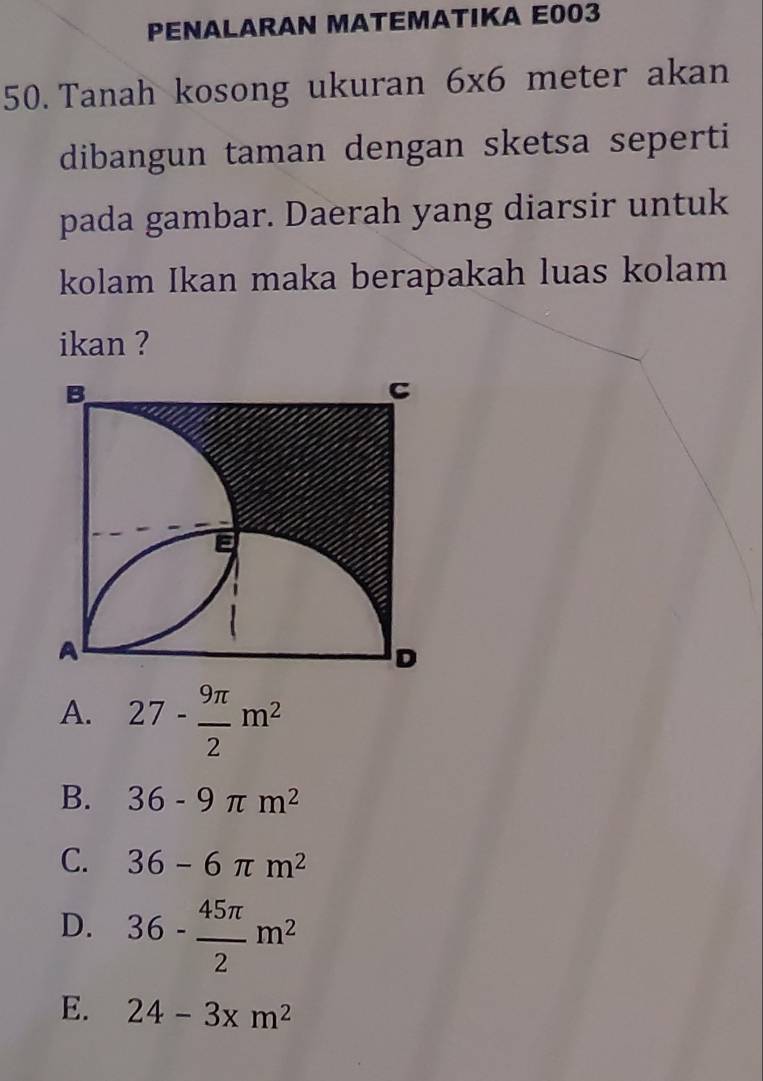 PENALARAN MATEMATIKA E003
50. Tanah kosong ukuran 6* 6 meter akan
dibangun taman dengan sketsa seperti
pada gambar. Daerah yang diarsir untuk
kolam Ikan maka berapakah luas kolam
ikan ?
A. 27- 9π /2 m^2
B. 36-9π m^2
C. 36-6π m^2
D. 36- 45π /2 m^2
E. 24-3xm^2