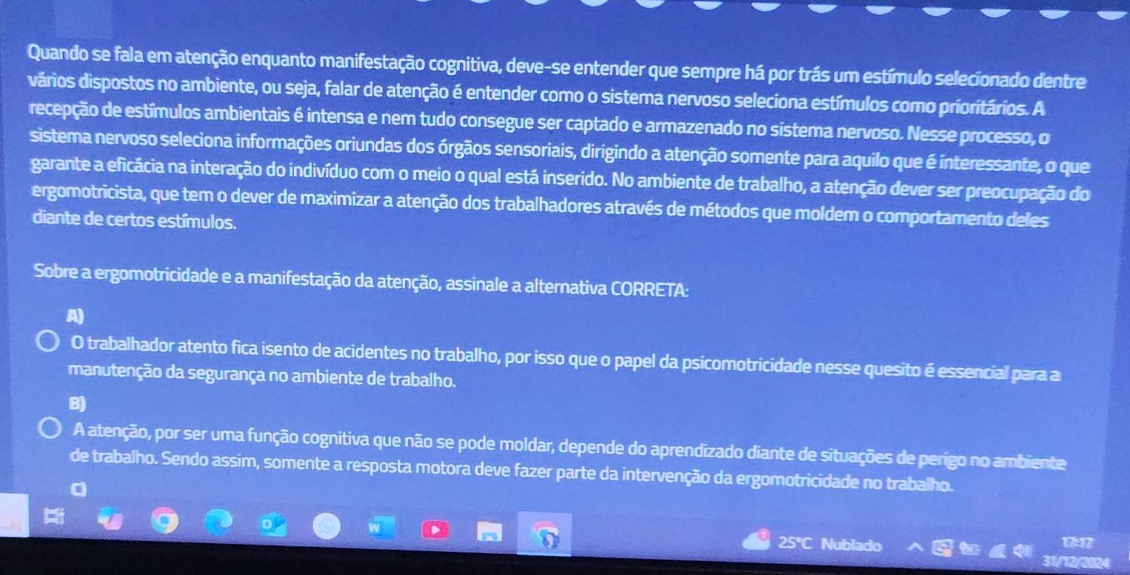 Quando se fala em atenção enquanto manifestação cognitiva, deve-se entender que sempre há por trás um estímulo selecionado dentre
vários dispostos no ambiente, ou seja, falar de atenção é entender como o sistema nervoso seleciona estímulos como prioritários. A
recepção de estímulos ambientais é intensa e nem tudo consegue ser captado e armazenado no sístema nervoso. Nesse processo, o
sistema nervoso seleciona informações oriundas dos órgãos sensoriais, dirigindo a atenção somente para aquilo que é interessante, o que
garante a eficácia na interação do indivíduo com o meio o qual está inserido. No ambiente de trabalho, a atenção dever ser preocupação do
ergomotricista, que tem o dever de maximizar a atenção dos trabalhadores através de métodos que moldem o comportamento deles
diante de certos estímulos.
Sobre a ergomotricidade e a manifestação da atenção, assinale a alternativa CORRETA:
O trabalhador atento fica isento de acidentes no trabalho, por isso que o papel da psicomotricidade nesse quesito é essencial para a
manutenção da segurança no ambiente de trabalho.
B)
A atenção, por ser uma função cognitiva que não se pode moldar, depende do aprendizado diante de situações de perigo no ambiente
de trabalho. Sendo assim, somente a resposta motora deve fazer parte da intervenção da ergomotricidade no trabalho.
a
25°C Nublado 11
31/12/2024