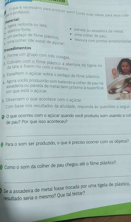 nto 
O que é necessário para produzir som? Conte suas ideias para seus cole- 
as e professor. 
Material: 
tigela redonda ou lata; 
elástico forte; panela ou assadeira de metal; 
uma colher de pau; 
um pedaço de filme plástico; 
uma colher (de sopa) de açúcar; tesoura com pontas arredondadas 
Procedimentos 
1. Forme um grupo com três colegas. 
2, Cubram com o filme plástico a abertura da tigela ou 
da lata e fixem-no com o elástico. 
3. Espalhem o açúcar sobre o pedaço de filme plástico. 
Agora vocês produzirão som batendo a colher de pau na 
assadeira ou panela de metal bem próximo à superfície 
em que está o açúcar. 
5. Observem o que acontece com o açúcar. 
Com base nos resultados da atividade, responda às questões a seguir. 
O que ocorreu com o açúcar quando você produziu som usando a col 
de pau? Por que isso aconteceu? 
_ 
• Para o som ser produzido, o que é preciso ocorrer com os objetos? 
_ 
Como o som da colher de pau chegou até o filme plástico? 
_ 
Se a assadeira de metal fosse trocada por uma tigela de plástico, 
resultado seria o mesmo? Que tal testar?