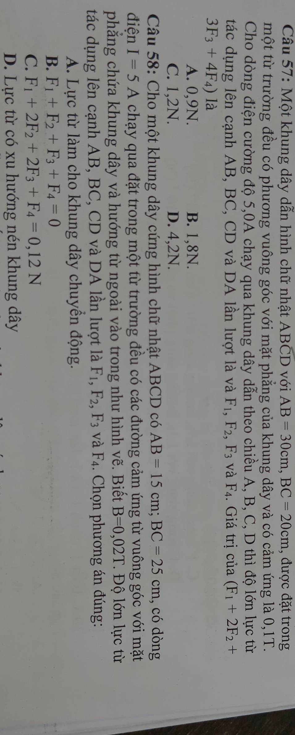 Một khung dây dẫn hình chữ nhật ABCD với AB=30cm, BC=20cm , được đặt trong
một từ trường đều có phương vuông góc với mặt phẳng của khung dây và có cảm ứng là 0, 1T.
Cho dòng điện cường độ 5,0A chạy qua khung dây dẫn theo chiều A, B, C, D thì độ lớn lực từ
tác dụng lên cạnh AB, BC, CD và DA lần lượt là và F_1, F_2, F_3 và F_4. Giá trị của (F_1+2F_2+
3F_3+4F_4) là
A. 0, 9N. B. 1, 8N.
C. 1, 2N. D. 4,2N.
Câu 58: Cho một khung dây cứng hình chữ nhật ABCD có AB=15cm; BC=25cm , có dòng
điện I=5A chạy qua đặt trong một từ trường đều có các đường cảm ứng từ vuông góc với mặt
phăng chứa khung dây và hướng từ ngoài vào trong như hình vẽ. Biết B=0,02T * Độ lớn lực từ
tác dụng lên cạnh AB, BC, CD và DA lần lượt là F_1, F_2, F_3 và F_4. Chọn phương án đúng:
A. Lực từ làm cho khung dây chuyển động.
B. F_1+F_2+F_3+F_4=0
C. F_1+2F_2+2F_3+F_4=0,12N
D. Lực từ có xu hướng nén khung dây