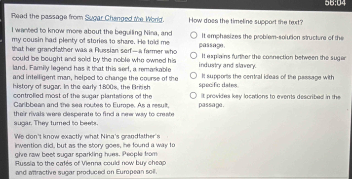 56:04
Read the passage from Sugar Changed the World. How does the timeline support the text?
I wanted to know more about the beguiling Nina, and It emphasizes the problem-solution structure of the
my cousin had plenty of stories to share. He told me passage.
that her grandfather was a Russian serf—a farmer who It explains further the connection between the sugar
could be bought and sold by the noble who owned his
land. Family legend has it that this serf, a remarkable industry and slavery.
and intelligent man, helped to change the course of the It supports the central ideas of the passage with
history of sugar. In the early 1800s, the British specific dates.
controlled most of the sugar plantations of the It provides key locations to events described in the
Caribbean and the sea routes to Europe. As a result, passage.
their rivals were desperate to find a new way to create
sugar. They turned to beets.
We don't know exactly what Nina's grandfather's
invention did, but as the story goes, he found a way to
give raw beet sugar sparkling hues. People from
Russia to the cafés of Vienna could now buy cheap
and attractive sugar produced on European soil.