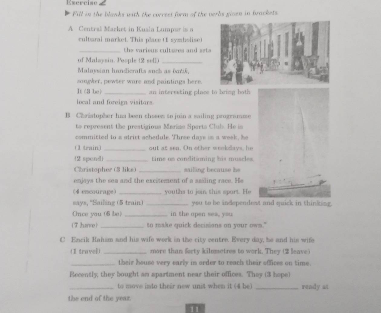 Exercise£ 
Fill in the blanks with the correct form of the verbs given in brackets. 
A Central Market in Kuala Lumpur is a 
cultural market. This place (1 symbolise) 
_the various cultures and arts 
of Malaysia. People (2 sell)_ 
Malaysian handicrafts such as batik, 
songket, pewter ware and paintings here. 
It (3 be) _an interesting place to bring both 
local and foreign visitors. 
B Christopher has been chosen to join a sailing programme 
to represent the prestigious Marine Sports Club. He is 
committed to a strict schedule. Three days in a week, he 
(1 train) _out at sea. On other weekdays, he 
(2 spend) _time on conditioning his muscles. 
Christopher (3 like) _sailing because he 
enjoys the sea and the excitement of a sailing race. He 
(4 encourage) _youths to join this sport. He 
says, 'Sailing (5 train) _you to be independent and quick in thinking. 
Once you (6 be) _in the open sea, you 
(7 have) _to make quick decisions on your own." 
C Encik Rahim and his wife work in the city centre. Every day, he and his wife 
(1 travel) _more than forty kilometres to work. They (2 leave) 
_their house very early in order to reach their offices on time. 
Recently, they bought an apartment near their offices. They (3 hope) 
_to move into their new unit when it (4 be) _ready at 
the end of the year. 
11