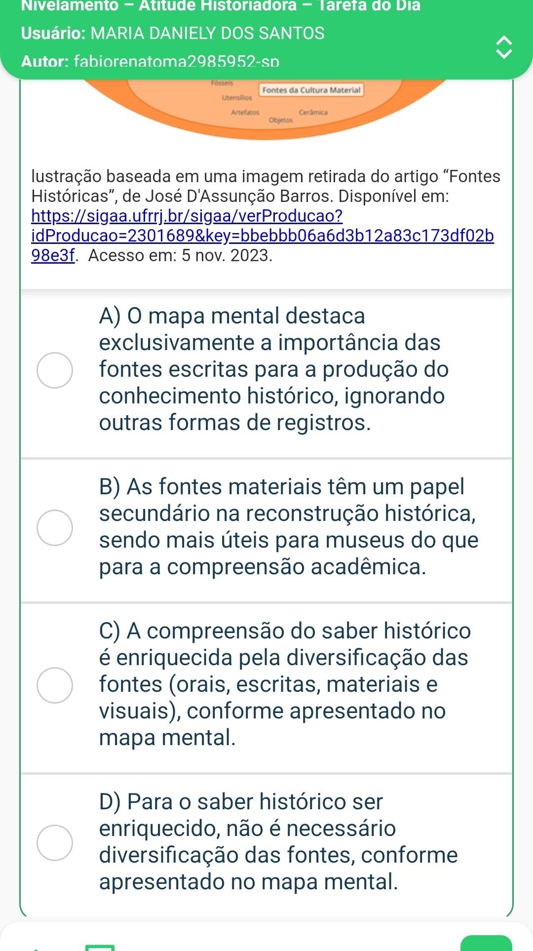 Nivelamento - Atítude Historiadora - Tarefa do Dia
Usuário: MARIA DANIELY DOS SANTOS
Autor: fabiorenatoma2985952-sp
Fosseis Fontes da Cultura Material
Utensílios
Artefatos Cerâmica
Objetos
lustração baseada em uma imagem retirada do artigo "Fontes
Históricas', de José D'Assunção Barros. Disponível em:
https://sigaa.ufrrj.br/sigaa/verProducao?
idProducao=2301689&key=bbebbb06a6d3b12a83c173df02b
98e3f. Acesso em: 5 nov. 2023.
A) O mapa mental destaca
exclusivamente a importância das
fontes escritas para a produção do
conhecimento histórico, ignorando
outras formas de registros.
B) As fontes materiais têm um papel
secundário na reconstrução histórica,
sendo mais úteis para museus do que
para a compreensão acadêmica.
C) A compreensão do saber histórico
é enriquecida pela diversificação das
fontes (orais, escritas, materiais e
visuais), conforme apresentado no
mapa mental.
D) Para o saber histórico ser
enriquecido, não é necessário
diversificação das fontes, conforme
apresentado no mapa mental.