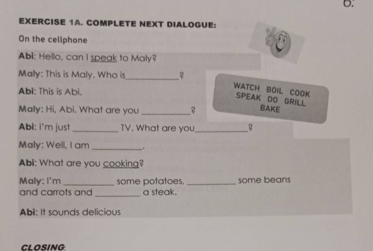 COMPLETE NEXT DIALOGUE: 
On the cellphone 
Abi: Hello, can I speak to Maly? 
Maly: This is Maly. Who is_ 2 
WATCH BOIL COOK 
Abi: This is Abi. 
SPEAK DO GRILL 
Maly: Hi, Abi. What are you _2 
BAKE 
Abi: I'm just _TV. What are you_ ? 
Maly: Well, I am_ 
. 
Abi: What are you cooking? 
Maly: I'm _some potatoes, _some beans 
and carrots and _a steak. 
Abi: It sounds delicious 
CLOSING