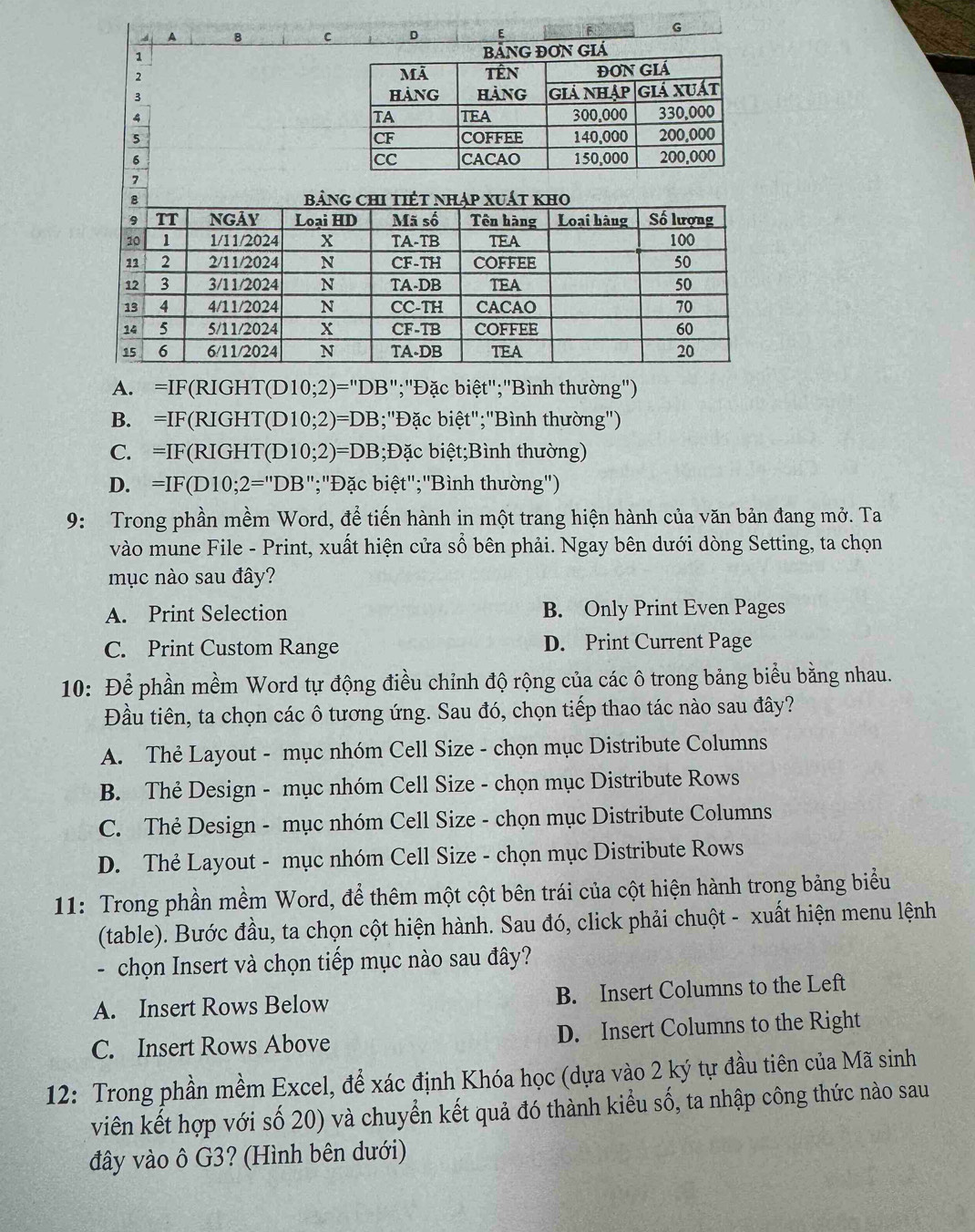 A 8 c D E B G
1 G ĐON GIá
2 
3 
4 
5 
6 
7
A. =IF(RIGHT(D 10;2)= ="DB";"Đặc biệt";"Bình thường')
B. =IF(RIGHT(D 10;2)=DB;"Đặc biệt";"Bình thường")
C. =IF(RIGHT(D 10;2)=DB 3;Đặc biệt;Bình thường)
D. =IF(D10;2=''DB ";"Đặc biệt";"Bình thường")
9: Trong phần mềm Word, để tiến hành in một trang hiện hành của văn bản đang mở. Ta
vào mune File - Print, xuất hiện cửa sổ bên phải. Ngay bên dưới dòng Setting, ta chọn
mục nào sau đây?
A. Print Selection B. Only Print Even Pages
C. Print Custom Range D. Print Current Page
10: Để phần mềm Word tự động điều chỉnh độ rộng của các ô trong bảng biểu bằng nhau.
Đầu tiên, ta chọn các ô tương ứng. Sau đó, chọn tiếp thao tác nào sau đây?
A. Thẻ Layout - mục nhóm Cell Size - chọn mục Distribute Columns
B. Thẻ Design - mục nhóm Cell Size - chọn mục Distribute Rows
C. Thẻ Design - mục nhóm Cell Size - chọn mục Distribute Columns
D. Thẻ Layout - mục nhóm Cell Size - chọn mục Distribute Rows
11: Trong phần mềm Word, để thêm một cột bên trái của cột hiện hành trong bảng biểu
(table). Bước đầu, ta chọn cột hiện hành. Sau đó, click phải chuột - xuất hiện menu lệnh
- chọn Insert và chọn tiếp mục nào sau đây?
A. Insert Rows Below B. Insert Columns to the Left
C. Insert Rows Above D. Insert Columns to the Right
12: Trong phần mềm Excel, để xác định Khóa học (dựa vào 2 ký tự đầu tiên của Mã sinh
viên kết hợp với số 20) và chuyển kết quả đó thành kiểu số, ta nhập công thức nào sau
đây vào ô G3? (Hình bên dưới)
