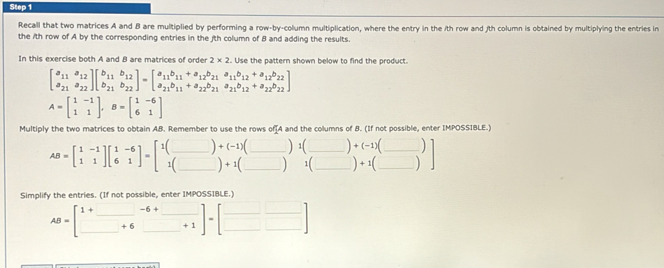 Recall that two matrices A and B are multiplied by performing a row-by-column multiplication, where the entry in the ith row and jth column is obtained by multiplying the entries in
the /th row of A by the corresponding entries in the /th column of B and adding the results.
In this exercise both A and B are matrices of order 2* 2. Use the pattern shown below to find the product.
beginbmatrix a_11&a_12 a_21&a_22endbmatrix beginbmatrix b_11&b_12 b_21&b_22endbmatrix =beginbmatrix a_11b_11+a_12b_21&a_11b_12+a_12b_22 a_21b_11+a_22b_21&a_21b_12+a_22b_22endbmatrix
A=beginbmatrix 1&-1 1&1endbmatrix ,B=beginbmatrix 1&-6 6&1endbmatrix
Multiply the two matrices to obtain AB. Remember to use the rows of[A and the columns of B. (If not possible, enter IMPOSSIBLE.)
__ AB=beginbmatrix 1&-1 1&1endbmatrix beginbmatrix 1&-6 6&1endbmatrix =beginbmatrix 1(_ )+(beginarrayr 1)(_ )+(_ )+(_ ) 1(_ )+1(_ )&1(_ )+1(_ )endbmatrix _
Simplify the entries. (If not possible, enter IMPOSSIBLE.)
AB=beginbmatrix 1+_ &-6+_  _ +6_ +1endbmatrix =beginbmatrix _ &_  _ &□ endbmatrix