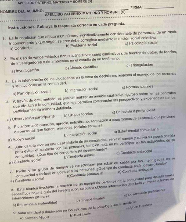 APELLIDO PATERNO, MATERNO Y NOMBRE (S)
NOMBRE DEL ALUMNO: _FIRMA:_
APELLIDO PATERNO, MATERNO Y NOMBRE (S)
Instrucciones: Subraya la respuesta correcta en cada pregunta.
1. Es la condición que afecta a un número significativamente considerable de personas, de un modo
inconveniente y que según se cree debe corregirse mediante la acción social colectiva.
a) Conducta b) Problema social c) Psicología social
2. Es el uso de varios métodos (tanto cuantitativos como cualitativos), de fuentes de datos, de teorías,
de investigadores o de ambientes en el estudio de un fenómeno.
a) Investigación b) Método científico c) Triangulación
3. Es la intervención de los ciudadanos en la toma de decisiones respecto al manejo de los recursos
y las acciones en la comunidad.
a) Participación social b) Interacción social c) Normas sociales
4. A través de este método, es posible realizar un análisis cualitativo riguroso sobre temas centrales
que afectan a la comunidad, que nos permiten comprender las perspectivas y experiencias de los
participantes de manera detallada.
a) Observación participante b) Grupos focales c) Entrevista a profundidad
5. Es la forma de atención, aprecio, entusiasmo, aceptación u otras formas de asistencia que proviene
de personas que tienen relaciones sociales cercanas.
a) Apoyo social b) Interacción social c) Salud mental comunitaria
6. Juan decide vivir en una casa aislada de su comunidad, se va al campo y cultiva su propia comida
para evitar el contacto con las personas, también opta en no participar en las actividades de su
comunidad. ¿Qué tipo de conducta está desarrollando?
a) Conducta social b)Conducta asocial c) Conducta antisocial
7. Pedro y su grupo de amigos se caracterizan por robar en casas por las madrugadas en su
comunidad e incluso en golpear a las personas. ¿Qué tipo de conducta están desarrollando?
a) Conducta asocial b)Conducta parasocial c) Conducta antisocial
8. Esta técnica involucra la reunión de un equipo de personas de la comunidad para discutir temas
específicos bajo la guía del investigador, se busca obtener información detallada y diversa a través de
c) Observación participante
interacciones grupales.
a) Entrevista a profundidad b) Grupos focales
c) Albert Bandura
9. Autor principal y destacado en los estudios de la psicología social modera
b) Kurt Lewin
a) Gordon Allport