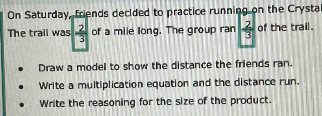 On Saturday, friends decided to practice running on the Crysta 
The trail was  2/3  of a mile long. The group ran  2/3  of the trail. 
Draw a model to show the distance the friends ran. 
Write a multiplication equation and the distance run. 
Write the reasoning for the size of the product.