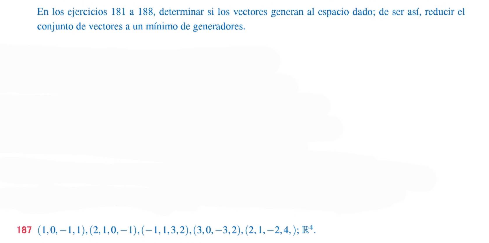 En los ejercicios 181 a 188, determinar si los vectores generan al espacio dado; de ser así, reducir el 
conjunto de vectores a un mínimo de generadores. 
187 (1,0,-1,1),(2,1,0,-1),(-1,1,3,2), (3,0,-3,2), (2,1,-2,4,); R^4.