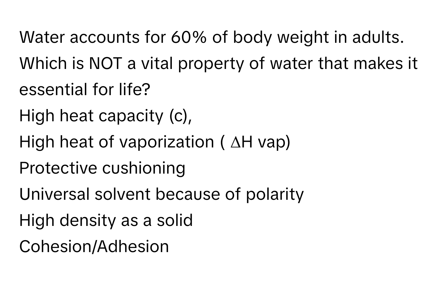 Water accounts for 60% of body weight in adults. Which is NOT a vital property of water that makes it essential for life? 

High heat capacity (c), 
High heat of vaporization ( ΔH ﻿vap)
Protective cushioning
Universal solvent because of polarity
High density as a solid
Cohesion/Adhesion