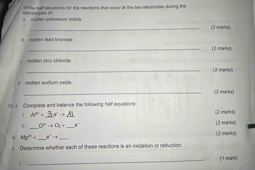 Write half equations for the reactions that occur at the two electrodes during the 
electrolysis of: 
molten potassium iodide 
_(2 marks) 
b molten lead bromide 
_(2 marks) 
c molten zinc chloride 
_(2 marks) 
dmolten sodium oxide. 
_(2 marks) 
10 a Complete and balance the following half equations: 
i Al^(3+)+ _  e^-to _ A1 (2 marks) 
ii _ O^(2-) O_2+ _  e^- (2 marks) 
b Mg^(2+)+ _  e^- _(2 marks) 
c Determine whether each of these reactions is an oxidation or reduction. 
_(1 mark)