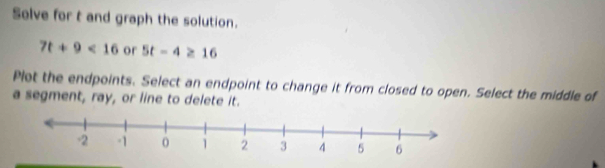 Solve for t and graph the solution.
7t+9<16</tex> or 5t-4≥ 16
Plet the endpoints. Select an endpoint to change it from closed to open. Select the middle of 
a segment, ray, or line to delete it.