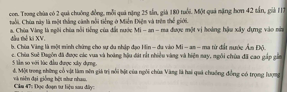 con. Trong chùa có 2 quả chuông đồng, mỗi quả nặng 25 tấn, già 180 tuổi. Một quả nặng hơn 42 tấn, già 117
tuổi. Chùa này là một thắng cảnh nổi tiếng ở Miến Điện và trên thế giới.
a. Chùa Vàng là ngôi chùa nổi tiếng của đất nước Mi - an - ma được một vị hoàng hậu xây dựng vào nửa
đầu thế kỉ XV.
b. Chùa Vàng là một minh chứng cho sự du nhập đạo Hin - đu vào Mi - an - ma từ đất nước Ấn Độ.
c. Chùa Suê Đagôn đã được các vua và hoàng hậu dát rất nhiều vàng và hiện nay, ngôi chùa đã cao gấp gần
5 lần so với lúc đầu được xây dựng.
d. Một trong những cổ vật làm nên giá trị nổi bật của ngôi chùa Vàng là hai quả chuông đồng có trọng lượng
và niên đại giống hệt như nhau.
Câu 47: Đọc đoạn tư liệu sau đây: