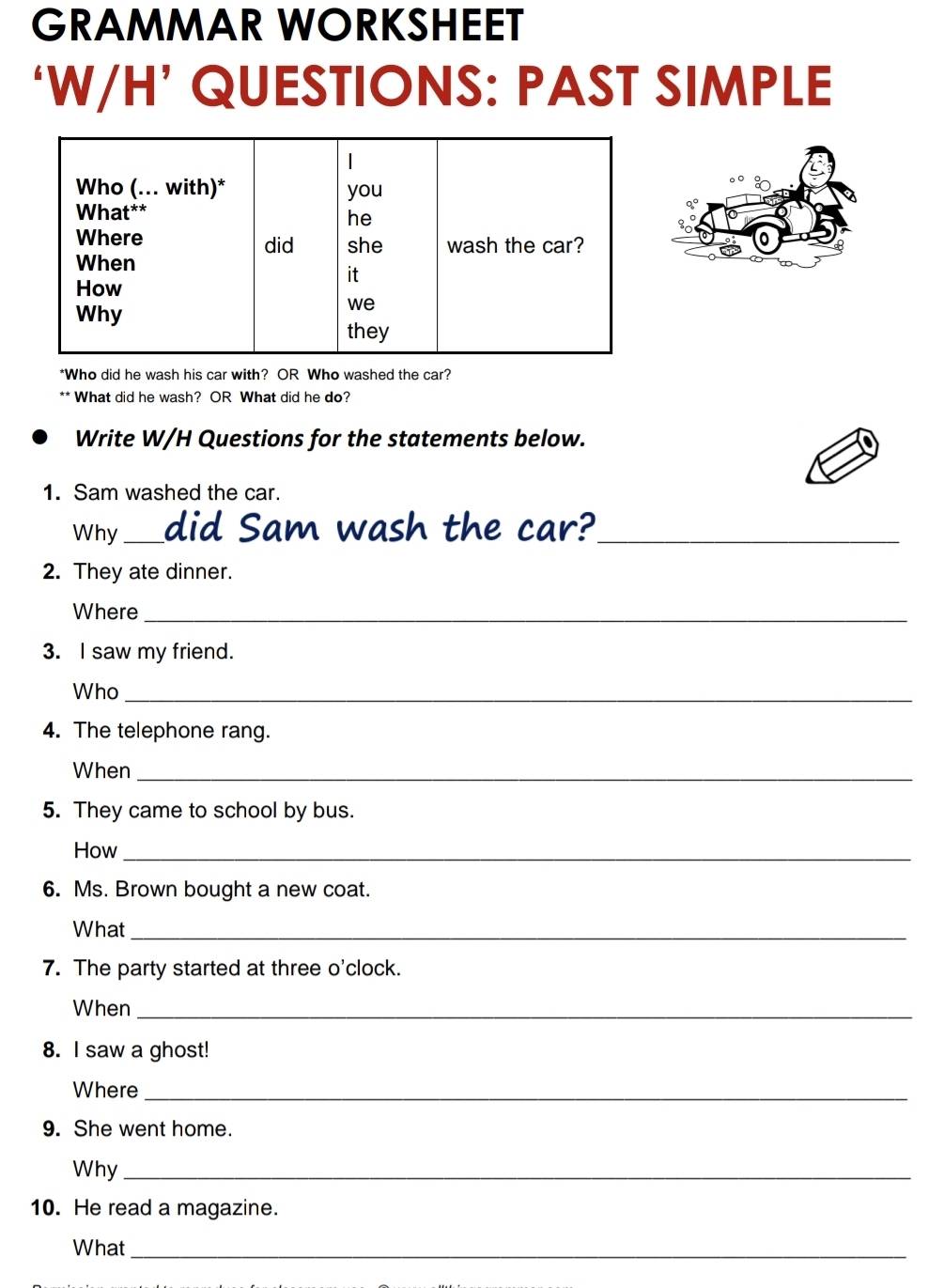 GRAMMAR WORKSHEET 
‘W/H’ QUESTIONS: PAST SIMPLE 
8 
*Who did he wash his car with? OR Who washed the car? 
** What did he wash? OR What did he do? 
Write W/H Questions for the statements below. 
1. Sam washed the car. 
Why _did Sam wash the car?_ 
2. They ate dinner. 
Where_ 
3. I saw my friend. 
Who_ 
4. The telephone rang. 
When_ 
5. They came to school by bus. 
How_ 
6. Ms. Brown bought a new coat. 
What_ 
7. The party started at three o'clock. 
When_ 
8. I saw a ghost! 
Where_ 
9. She went home. 
Why_ 
10. He read a magazine. 
What_