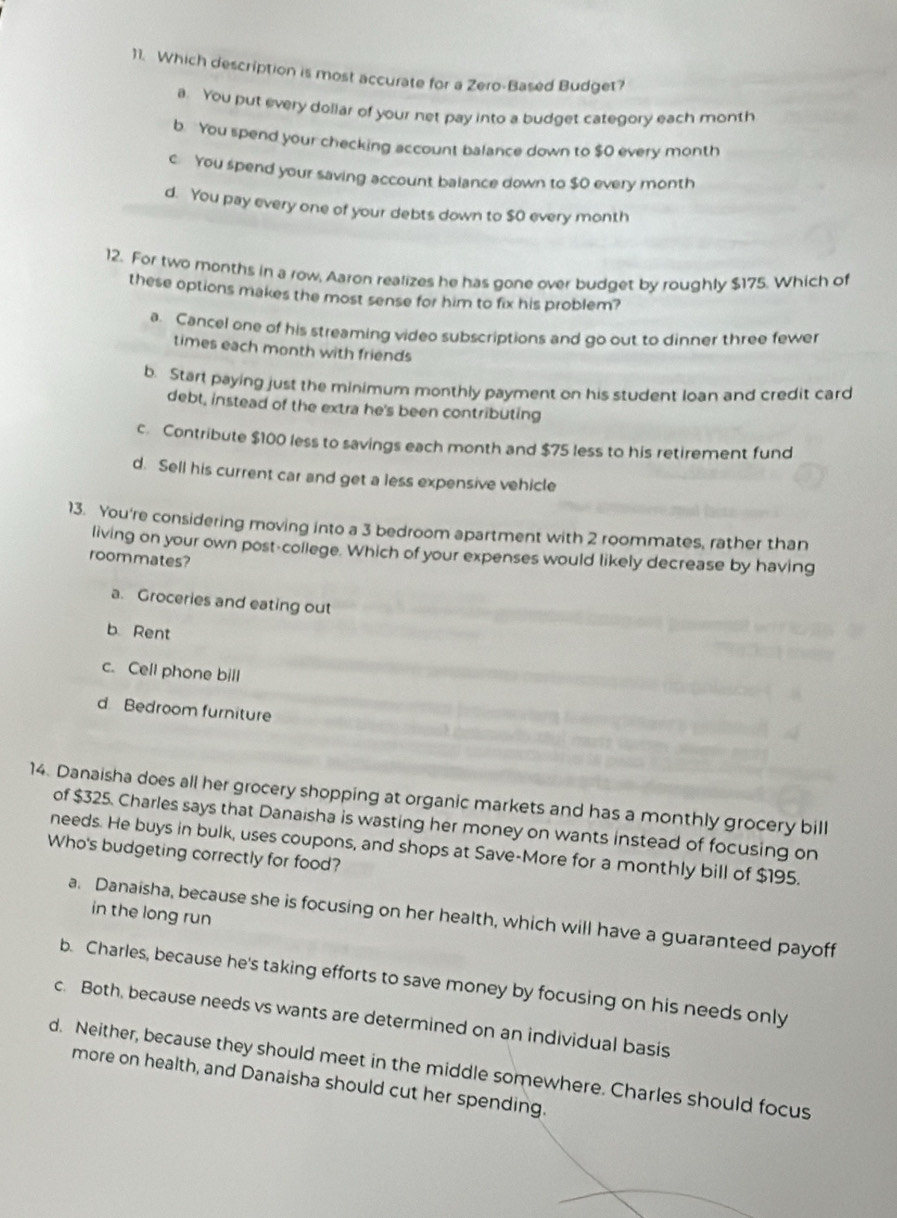 Which description is most accurate for a Zero-Based Budget?
a. You put every doliar of your net pay into a budget category each month
b. You spend your checking account balance down to $0 every month
c You spend your saving account balance down to $0 every month
d. You pay every one of your debts down to $0 every month
12. For two months in a row, Aaron realizes he has gone over budget by roughly $175. Which of
these options makes the most sense for him to fix his problem?
a. Cancel one of his streaming video subscriptions and go out to dinner three fewer
times each month with friends
b. Start paying just the minimum monthly payment on his student loan and credit card
debt, instead of the extra he's been contributing
c. Contribute $100 less to savings each month and $75 less to his retirement fund
d. Sell his current car and get a less expensive vehicle
13. You're considering moving into a 3 bedroom apartment with 2 roommates, rather than
living on your own post-college. Which of your expenses would likely decrease by having
roommates?
a. Groceries and eating out
b Rent
c. Cell phone bill
d Bedroom furniture
14. Danaisha does all her grocery shopping at organic markets and has a monthly grocery bill
of $325. Charles says that Danaisha is wasting her money on wants instead of focusing on
Who's budgeting correctly for food? needs. He buys in bulk, uses coupons, and shops at Save-More for a monthly bill of $195.
in the long run
a. Danaisha, because she is focusing on her health, which will have a guaranteed payoff
b. Charles, because he's taking efforts to save money by focusing on his needs only
c. Both, because needs vs wants are determined on an individual basis
d. Neither, because they should meet in the middle somewhere. Charles should focus
more on health, and Danaisha should cut her spending.