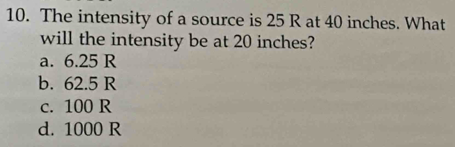 The intensity of a source is 25 R at 40 inches. What
will the intensity be at 20 inches?
a. 6.25 R
b. 62.5 R
c. 100 R
d. 1000 R