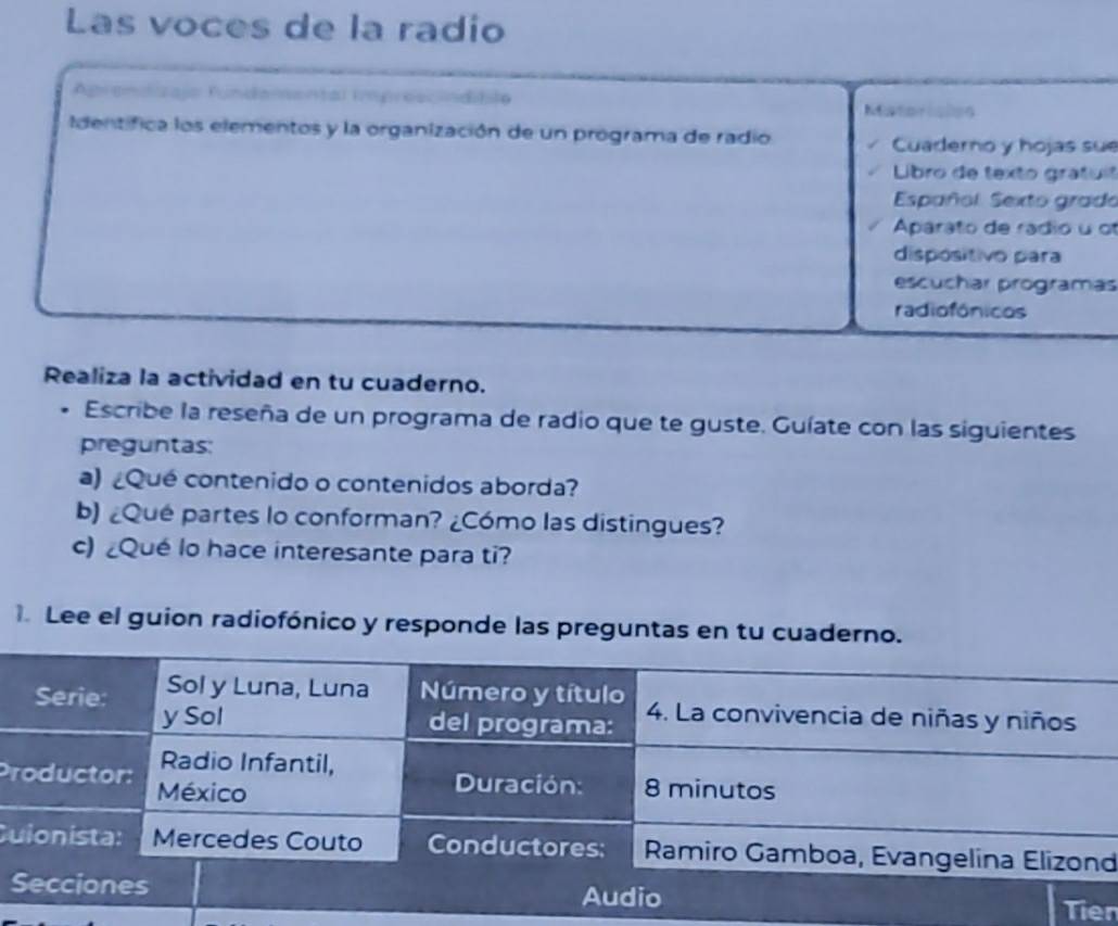 Las voces de la radio 
Aprendizajo fundamental imprescindiblo Matorisões 
Identifica los elementos y la organización de un programa de radio Cuaderno y hojas sue 
Libro de texto grafuit 
Español. Sexto grado 
Aparato de rádio u of 
dispósitivo para 
escuchar programas 
radiofónicos 
Realiza la actividad en tu cuaderno. 
Escribe la reseña de un programa de radio que te guste. Guíate con las siguientes 
preguntas: 
a) ¿Qué contenido o contenidos aborda? 
b) ¿Qué partes lo conforman? ¿Cómo las distingues? 
c) ¿Qué lo hace interesante para ti? 
Lee el guion radiofónico y responde las preguntas en tu cuaderno 
P 
Cd 
Tien