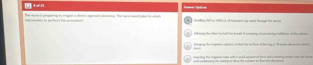 of 25 Answer Options
The nurse is preparing to irrigate a client's sigmoid colostomy. The nurse would plan for which
intervention to perform this procedure? 1 Instilling 500 to 1000 mL of lukewarm tap water through the stoma
2 Advising the client to hold the breath if cramping occurs during instillation of the solution
Hanging the irrigation solution so that the bottom of the bag is 18 inches above the client's
3 torso
A Inserting the irrigation tube with a small amount of force and a twisting motion into the stoma
and unclamping the tubing to allow the solution to flow into the stoma