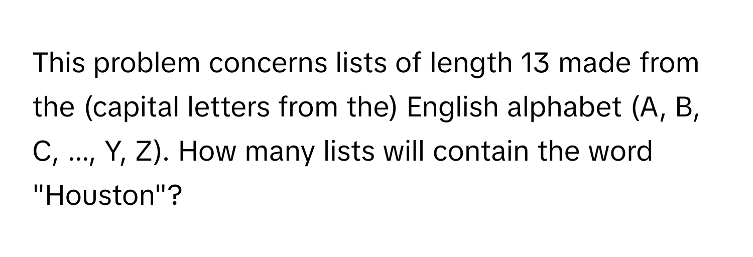 This problem concerns lists of length 13 made from the (capital letters from the) English alphabet (A, B, C, ..., Y, Z). How many lists will contain the word "Houston"?