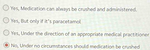 Yes, Medication can always be crushed and administered.
Yes, But only if it’s paracetamol
Yes, Under the direction of an appropriate medical practitioner
No, Under no circumstances should medication be crushed