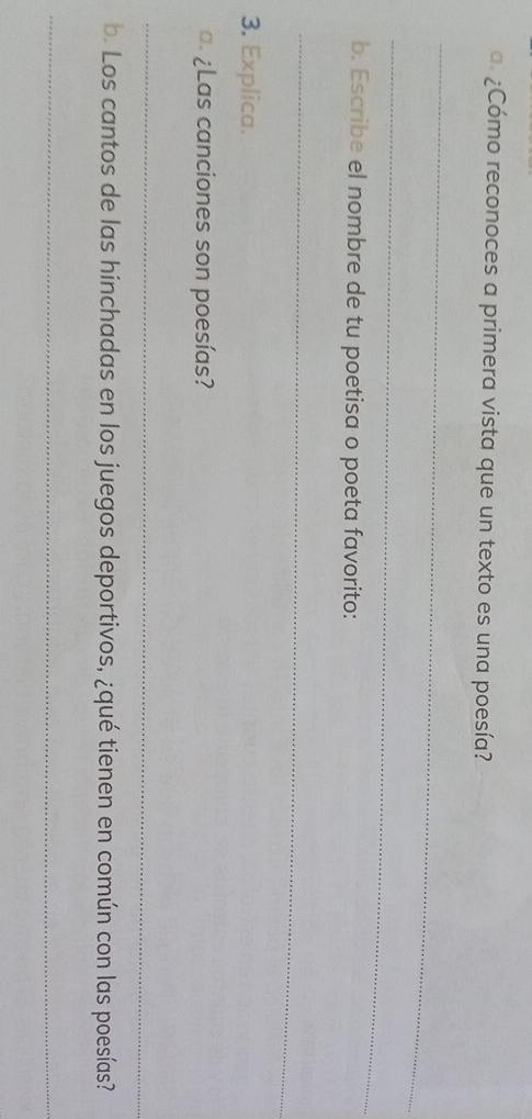 ¿Cómo reconoces a primera vista que un texto es una poesía? 
_ 
_ 
b. Escribe el nombre de tu poetisa o poeta favorito: 
_ 
3. Explica. 
¿Las canciones son poesías? 
_ 
b. Los cantos de las hinchadas en los juegos deportivos, ¿qué tienen en común con las poesías? 
_