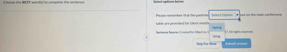 Choose the BEST word(s) to complete the sentence. Select options below 
_ 
Please remember that the pastries Select Option out on the main conference 
table are provided for client meetir 
laying 
Sentence Source: Created for Albert.io. C 17. All rights reserved. 
; 
lying 
Skip For Now Submit answer