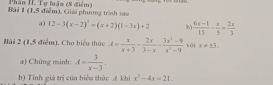 Phần II. Tự luận (8 điểm) vor mau 
Bài 1 (1,5 điểm). Giải phương trình sau 
a) 12-3(x-2)^2=(x+2)(1-3x)+2 b)  (6x-1)/15 - x/5 = 2x/3 
Bài 2 (1,5 điểm). Cho biểu thức A= x/x+3 - 2x/3-x - (3x^2-9)/x^2-9  với x!= ± 3. 
a) Chứng minh: A= 3/x-3 . 
b) Tính giá trị của biểu thức A khi x^2-4x=21.