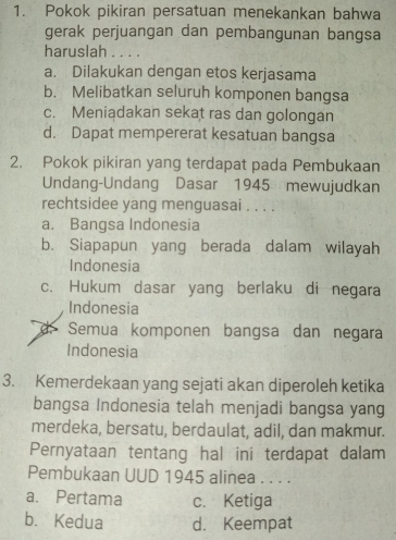 Pokok pikiran persatuan menekankan bahwa
gerak perjuangan dan pembangunan bangsa
haruslah . . . .
a. Dilakukan dengan etos kerjasama
b. Melibatkan seluruh komponen bangsa
c. Meniadakan sekat ras dan golongan
d. Dapat mempererat kesatuan bangsa
2. Pokok pikiran yang terdapat pada Pembukaan
Undang-Undang Dasar 1945 mewujudkan
rechtsidee yang menguasai . . . .
a. Bangsa Indonesia
b. Siapapun yang berada dalam wilayah
Indonesia
c. Hukum dasar yang berlaku di negara
Indonesia
Semua komponen bangsa dan negara
Indonesia
3. Kemerdekaan yang sejati akan diperoleh ketika
bangsa Indonesia telah menjadi bangsa yang
merdeka, bersatu, berdaulat, adil, dan makmur.
Pernyataan tentang hal ini terdapat dalam
Pembukaan UUD 1945 alinea . . . .
a. Pertama c. Ketiga
b. Kedua d. Keempat