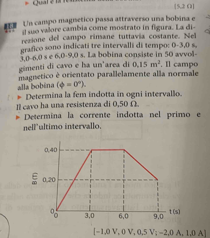 Qual é la res
| 5,2 Ω ]
Un campo magnetico passa attraverso una bobina e
il suo valore cambia come mostrato in figura. La di-
rezione del campo rimane tuttavia costante. Nel
grafico sono indicati tre intervalli di tempo: 0-3,0 s,
3, 0-6,0 s e 6,0-9,0 s. La bobina consiste in 50 avvol-
gimenti di cavo e ha un’area di 0,15m^2. Il campo
magnetico è orientato parallelamente alla normale
alla bobina (phi =0°). 
Determina la fem indotta in ogni intervallo.
Il cavo ha una resistenza di 0,50 Ω.
Determina la corrente indotta nel primo e
nell’ultimo intervallo.
0,40
0,20
8 3,0 6,0 9,0
t(s)
[-1,0V,0V,0,5V;-2,0A,1,0A]