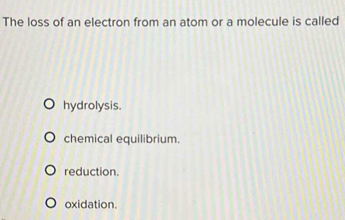 The loss of an electron from an atom or a molecule is called
hydrolysis.
chemical equilibrium.
reduction.
oxidation.