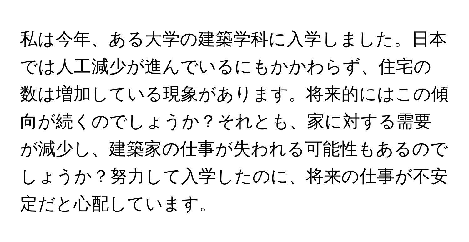 私は今年、ある大学の建築学科に入学しました。日本では人工減少が進んでいるにもかかわらず、住宅の数は増加している現象があります。将来的にはこの傾向が続くのでしょうか？それとも、家に対する需要が減少し、建築家の仕事が失われる可能性もあるのでしょうか？努力して入学したのに、将来の仕事が不安定だと心配しています。