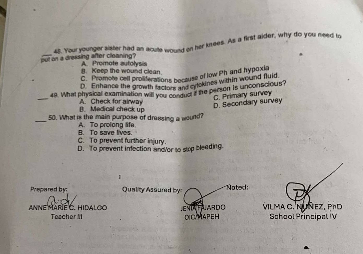 Your younger sister had an acute wound on her knees. As a first aider, why do you need to
put on a dressing after cleaning?
A. Promote autolysis
B. Keep the wound clean.
C. Promote cell proliferations because of low Ph and hypoxia
D. Enhance the growth factors and cytokines within wound fluid
_49. What physical examination will you conduct if the person is unconscious?
C. Primary survey
A. Check for airway
D. Secondary survey
B. Medical check up
_50. What is the main purpose of dressing a wound?
A. To prolong life.
B. To save lives.
C. To prevent further injury.
D. To prevent infection and/or to stop bleeding.
1
Prepared by: Quality Assured by: Noted:
ANNE MARIE C. HIDALGO JENIAFAJARDO VILMA C. NUNEZ, PhD
Teacher III OIC/MAPEH School Principal IV