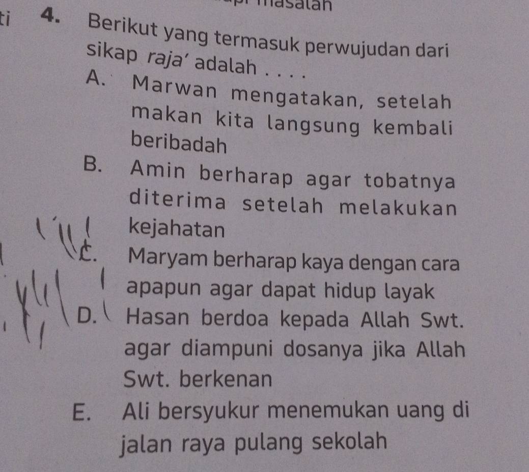 masatan
a 4. Berikut yang termasuk perwujudan dari
sikap raja’ adalah . . . .
A. Marwan mengatakan, setelah
makan kita langsung kembali
beribadah
B. Amin berharap agar tobatnya
diterima setelah melakukan
kejahatan
Maryam berharap kaya dengan cara
apapun agar dapat hidup layak
D. Hasan berdoa kepada Allah Swt.
agar diampuni dosanya jika Allah
Swt. berkenan
E. Ali bersyukur menemukan uang di
jalan raya pulang sekolah