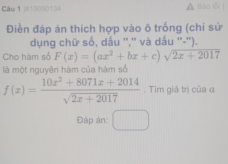 #13050134 Báo lỗi |
Điền đáp án thích hợp vào ô trống (chỉ sử
dụng chữ số, dấu '','' và dấu ''-'').
Cho hàm số F(x)=(ax^2+bx+c)sqrt(2x+2017)
là một nguyên hàm của hàm số
f(x)= (10x^2+8071x+2014)/sqrt(2x+2017) . Tìm giá trị của a
Đáp án: □