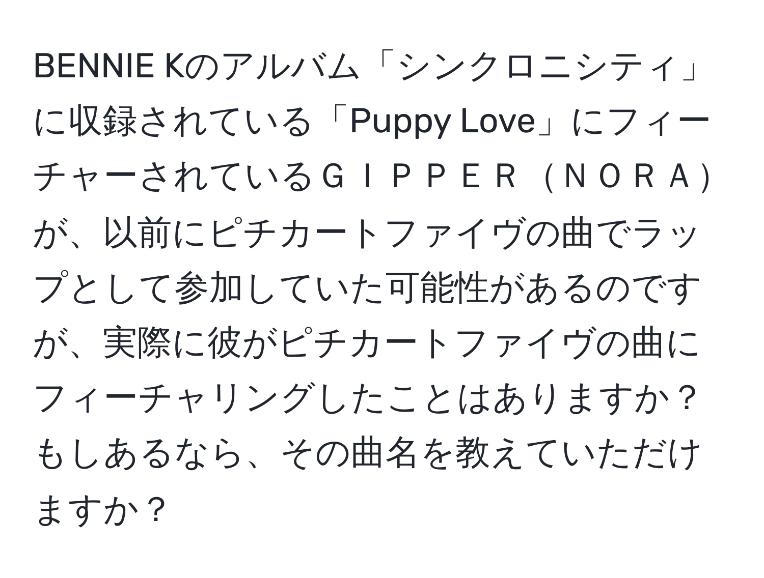 BENNIE Kのアルバム「シンクロニシティ」に収録されている「Puppy Love」にフィーチャーされているＧＩＰＰＥＲＮＯＲＡが、以前にピチカートファイヴの曲でラップとして参加していた可能性があるのですが、実際に彼がピチカートファイヴの曲にフィーチャリングしたことはありますか？もしあるなら、その曲名を教えていただけますか？