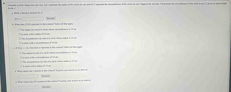 Consider a circle whose size can vary. Let r represent the radius of the circle (in cm) and let C represent the circumference of the circle (in cm). Suppose the function ∫ determines the circumference of the circle in cm, C, given its radius length
in cm, r.
a. Write a function formula for f.
f(r)=□ Preview
b. What does f(14) represent in this context? Select all that apply.
□ The radius (in cm) of a circle whose circumference is 14 cm
A circle with a radius of 14 cm
The circumference (in cm) of a circle whose radius is 14 cm
A circle with a circumference of 14 cm
c. If f(a)=14 , what does a represent in this context? Select all that apply.
The radius (in cm) of a circle whose circumference is 14 cm
A circle with a circumference of 14 cm
The circumference (in cm) of a circle whose radius is 14 cm
A circle with a radius of 14 cm
d. What values can r assume in this context? Express your answer as an interval.
□ Preview
e. What values can f(r) assume in this context? Express your answer as an interval.
∴ ∠ DNQsim △ CDG _  Preview