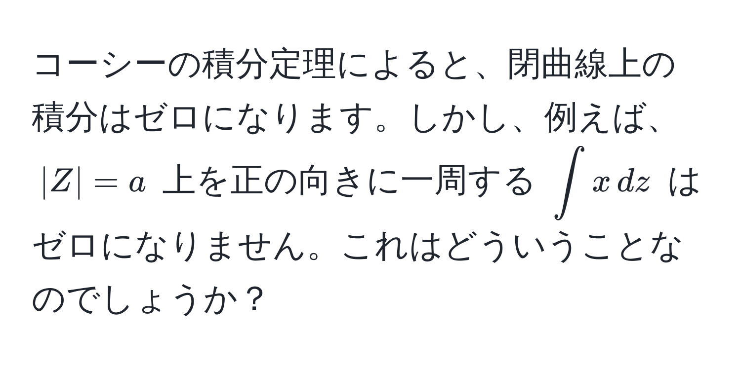 コーシーの積分定理によると、閉曲線上の積分はゼロになります。しかし、例えば、$|Z| = a$ 上を正の向きに一周する $∈t x , dz$ はゼロになりません。これはどういうことなのでしょうか？