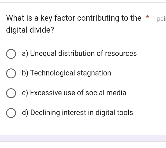 What is a key factor contributing to the * 1 poi
digital divide?
a) Unequal distribution of resources
b) Technological stagnation
c) Excessive use of social media
d) Declining interest in digital tools