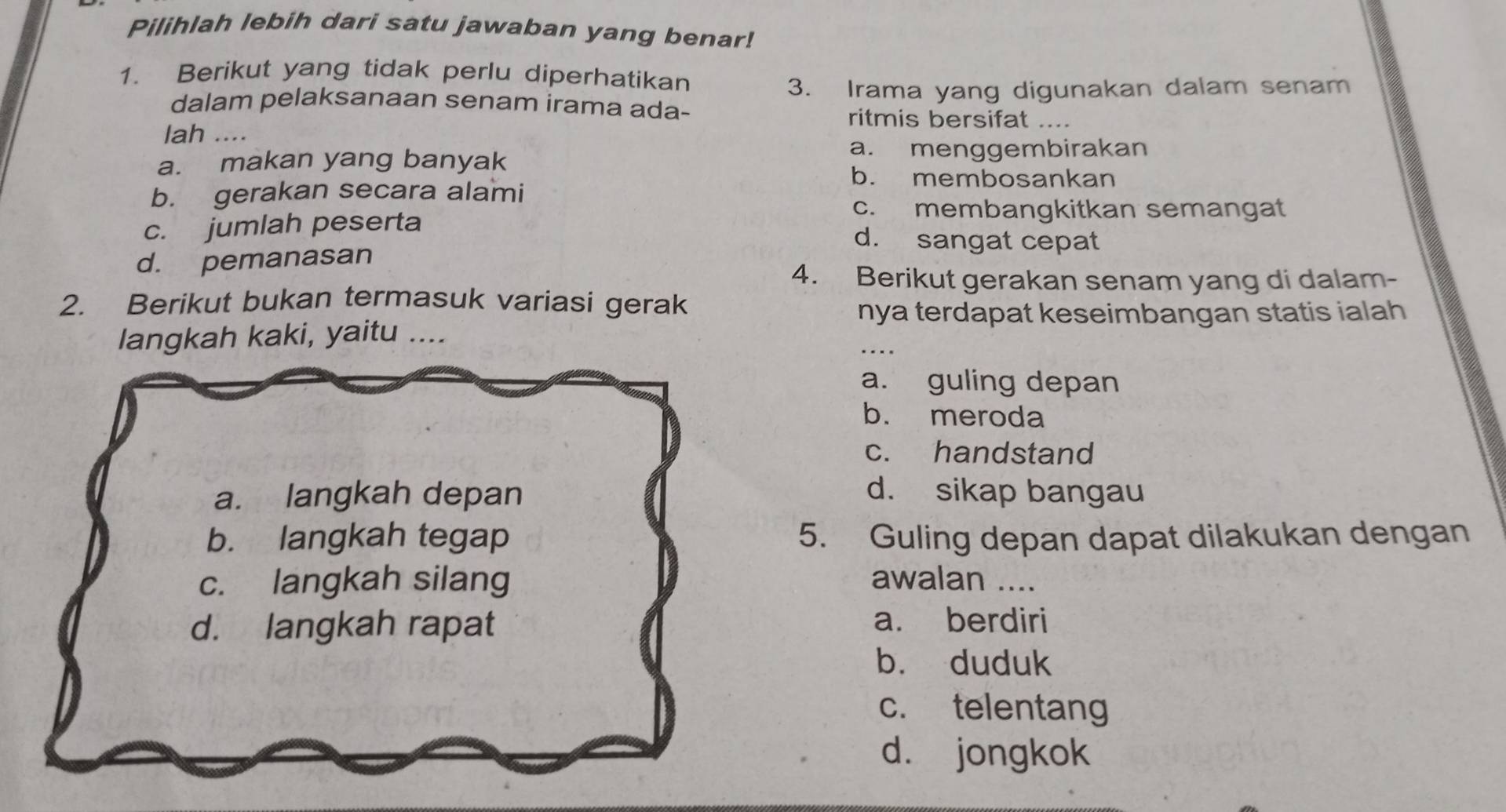 Pilihlah lebih dari satu jawaban yang benar!
1. Berikut yang tidak perlu diperhatikan
3. Irama yang digunakan dalam senam
dalam pelaksanaan senam irama ada- ritmis bersifat ....
lah ....
a. makan yang banyak
a. menggembirakan
b. membosankan
b. gerakan secara alami
c. membangkitkan semangat
c. jumlah peserta d. sangat cepat
d. pemanasan
4. Berikut gerakan senam yang di dalam-
2. Berikut bukan termasuk variasi gerak
nya terdapat keseimbangan statis ialah 
langkah kaki, yaitu ....
_
a. guling depan
b. meroda
c. handstand
a. langkah depan d. sikap bangau
b. langkah tegap 5. Guling depan dapat dilakukan dengan
c. langkah silang awalan ....
d. langkah rapat
a. berdiri
b. duduk
c. telentang
d. jongkok