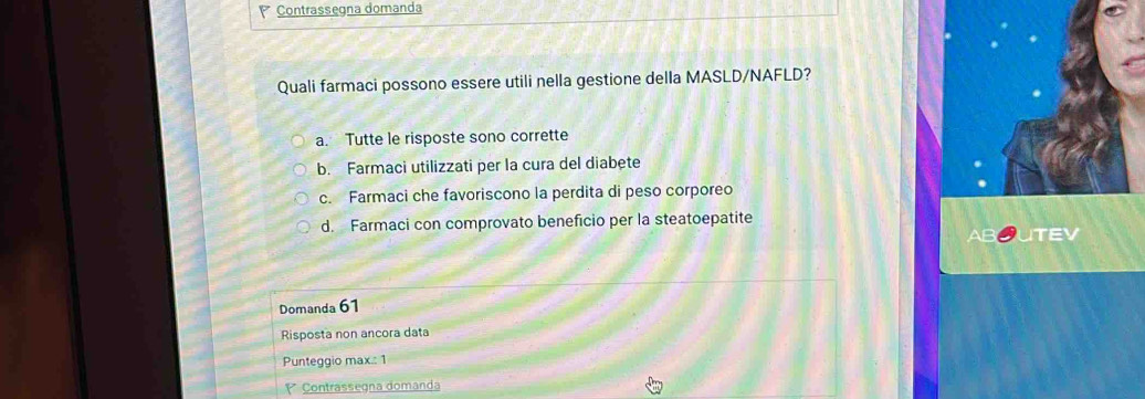 Contrassegna domanda
Quali farmaci possono essere utili nella gestione della MASLD/NAFLD?
a. Tutte le risposte sono corrette
b. Farmaci utilizzati per la cura del diabete
c. Farmaci che favoriscono la perdita di peso corporeo
d. Farmaci con comprovato beneficio per la steatoepatite
TEV
Domanda 61
Risposta non ancora data
Punteggio max.: 1
* Contrassegna domanda