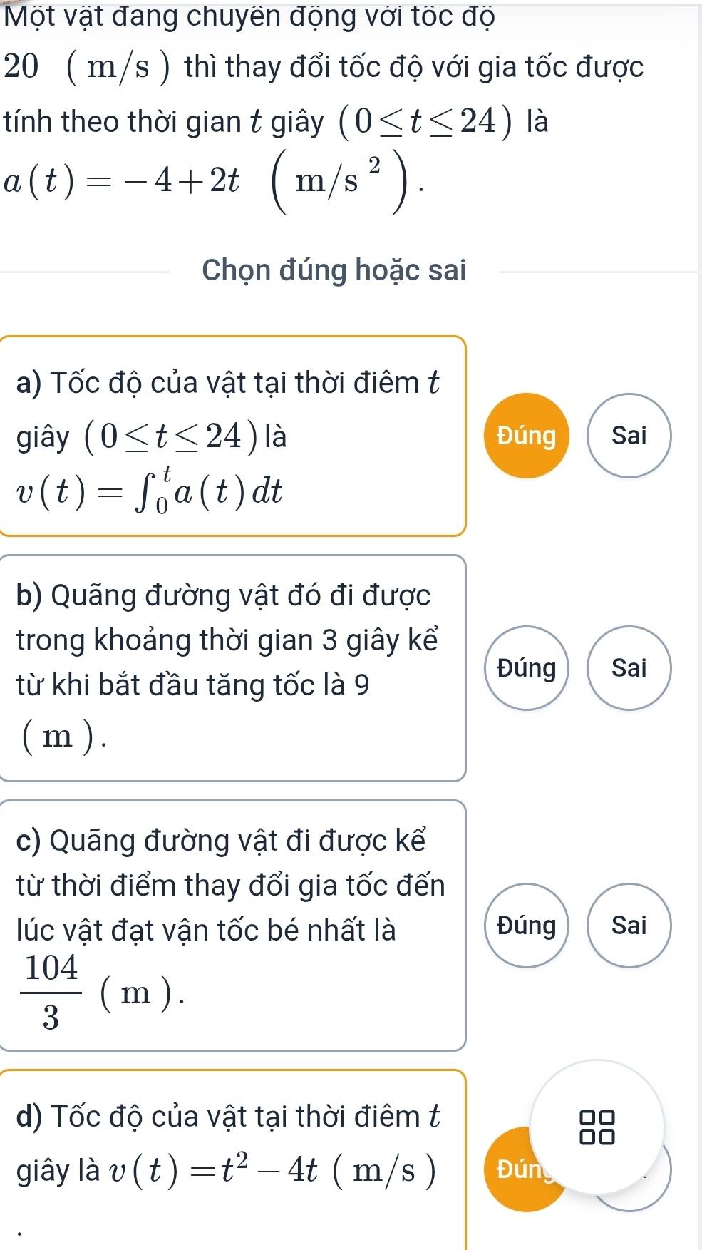 Một vật đang chuyên động với tốc độ
20 ( m/s ) thì thay đổi tốc độ với gia tốc được
tính theo thời gian t giây (0≤ t≤ 24) là
a(t)=-4+2t(m/s^2). 
Chọn đúng hoặc sai
a) Tốc độ của vật tại thời điêm t
giây (0≤ t≤ 24) là Đúng Sai
v(t)=∈t _0^(ta(t)dt
b) Quãng đường vật đó đi được
trong khoảng thời gian 3 giây kể
từ khi bắt đầu tăng tốc là 9
Đúng Sai
( m ) .
c) Quãng đường vật đi được kể
từ thời điểm thay đổi gia tốc đến
lúc vật đạt vận tốc bé nhất là Đúng Sai
frac 104)3(m). 
d) Tốc độ của vật tại thời điêm t
giây là v(t)=t^2-4t / (m/s ) Đún