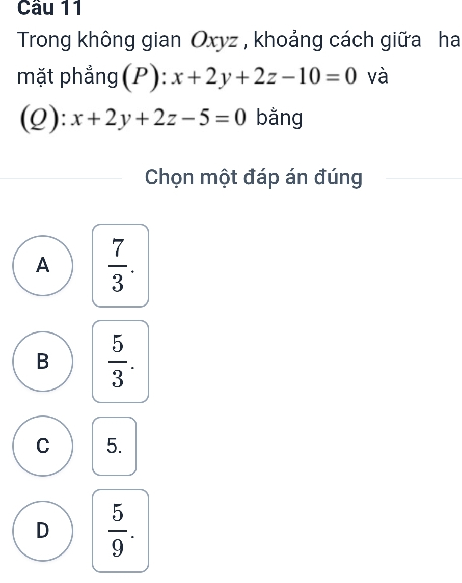 Cầu 11
Trong không gian Oxyz , khoảng cách giữa ha
mặt phẳng(P): x+2y+2z-10=0 và
(Q): x+2y+2z-5=0 bằng
Chọn một đáp án đúng
A  7/3 .
B  5/3 .
C 5.
D  5/9 .