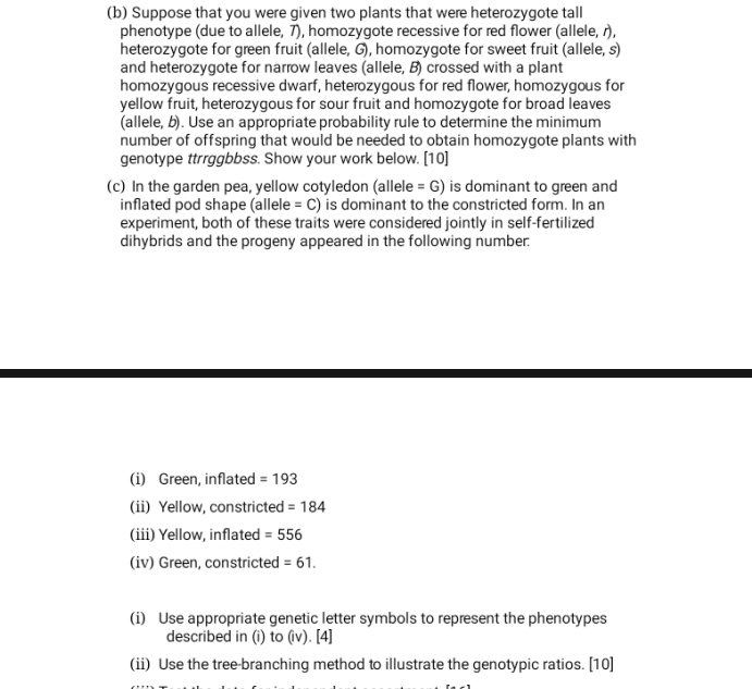 Suppose that you were given two plants that were heterozygote tall 
phenotype (due to allele, 7), homozygote recessive for red flower (allele, r), 
heterozygote for green fruit (allele, G), homozygote for sweet fruit (allele, s) 
and heterozygote for narrow leaves (allele, B) crossed with a plant 
homozygous recessive dwarf, heterozygous for red flower, homozygous for 
yellow fruit, heterozygous for sour fruit and homozygote for broad leaves 
(allele, b). Use an appropriate probability rule to determine the minimum 
number of offspring that would be needed to obtain homozygote plants with 
genotype ttrrggbbss. Show your work below. [10] 
(c) In the garden pea, yellow cotyledon (allele = G) is dominant to green and 
inflated pod shape (allele =C) is dominant to the constricted form. In an 
experiment, both of these traits were considered jointly in self-fertilized 
dihybrids and the progeny appeared in the following number. 
(i) Green, inflated =193
(ii) Yellow, constricted =184
(iii) Yellow, inflated =556
(iv) Green, constricted =61. 
(i) Use appropriate genetic letter symbols to represent the phenotypes 
described in (i) to (iv). [4] 
(ii) Use the tree-branching method to illustrate the genotypic ratios. [10]