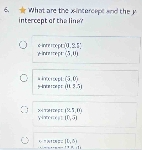 What are the x-intercept and the y -
intercept of the line?
x-intercept: (0,2.5)
y-intercept: (5,0)
x-intercept: (5,0)
y-intercept: (0,2.5)
x-intercept: (2.5,0)
y-intercept: (0,5)
x-intercept: (0,5)
vintarcant (950)