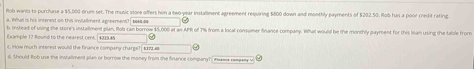 Rob wants to purchase a $5,000 drum set. The music store offers him a two-year installment agreement requiring $800 down and monthly payments of $202.50. Rob has a poor credit rating. 
a. What is his interest on this installment agreement?| $660.00
b. Instead of using the store's installment plan, Rob can borrow $5,000 at an APR of 7% from a local consumer finance company. What would be the monthly payment for this loan using the table from 
Example 1? Round to the nearest cent. . $223.85
c. How much interest would the finance company charge? $372.40
d. Should Rob use the installment plan or borrow the money from the finance company? Finance company