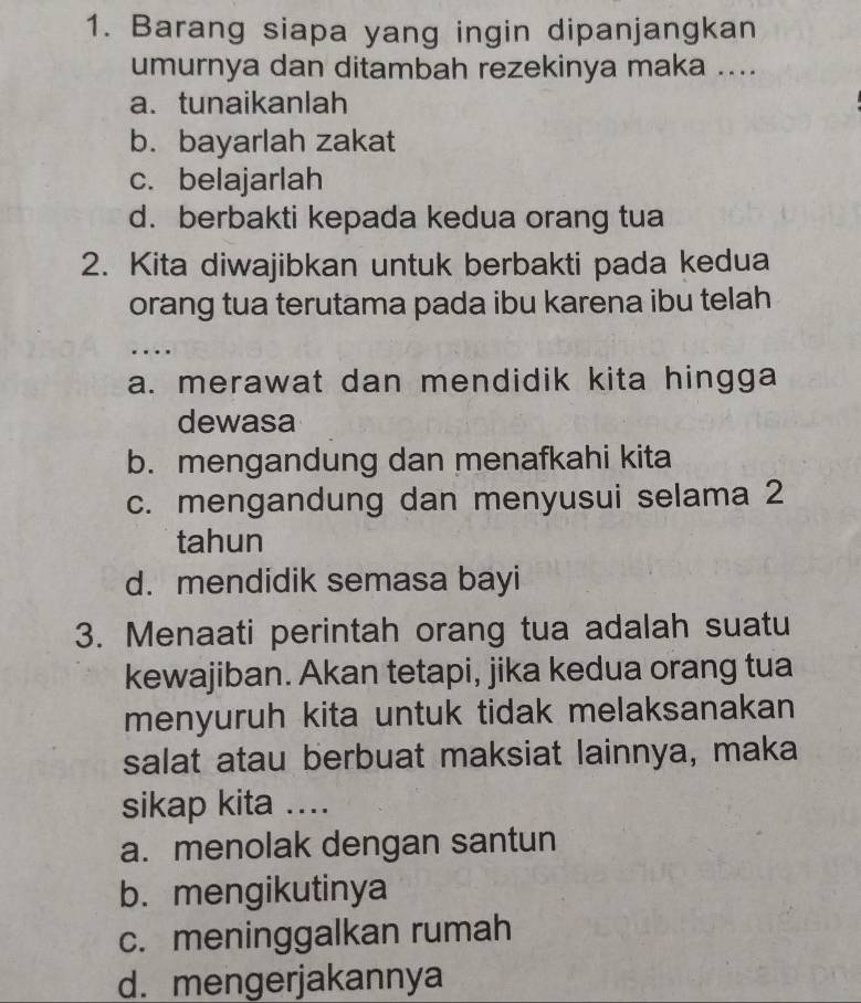 Barang siapa yang ingin dipanjangkan
umurnya dan ditambah rezekinya maka ....
a.tunaikanlah
b. bayarlah zakat
c. belajarlah
d. berbakti kepada kedua orang tua
2. Kita diwajibkan untuk berbakti pada kedua
orang tua terutama pada ibu karena ibu telah
_
…
a. merawat dan mendidik kita hingga
dewasa
b. mengandung dan menafkahi kita
c. mengandung dan menyusui selama 2
tahun
d. mendidik semasa bayi
3. Menaati perintah orang tua adalah suatu
kewajiban. Akan tetapi, jika kedua orang tua
menyuruh kita untuk tidak melaksanakan
salat atau berbuat maksiat lainnya, maka
sikap kita ....
a. menolak dengan santun
b. mengikutinya
c. meninggalkan rumah
d. mengerjakannya