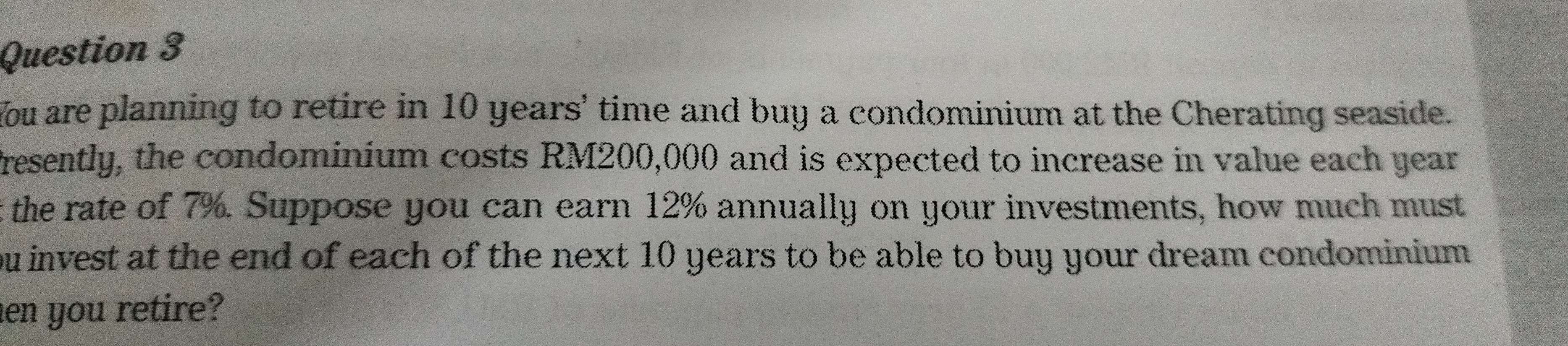 You are planning to retire in 10 years ' time and buy a condominium at the Cherating seaside. 
Presently, the condominium costs RM200,000 and is expected to increase in value each year
t the rate of 7%. Suppose you can earn 12% annually on your investments, how much must 
ou invest at the end of each of the next 10 years to be able to buy your dream condominium. 
en you retire?