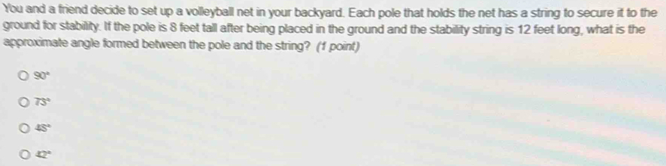 You and a friend decide to set up a volleyball net in your backyard. Each pole that holds the net has a string to secure it to the
ground for stability. If the pole is 8 feet tall after being placed in the ground and the stability string is 12 feet long, what is the
approximate angle formed between the pole and the string? (1 point)
90°
75°
45°
42°